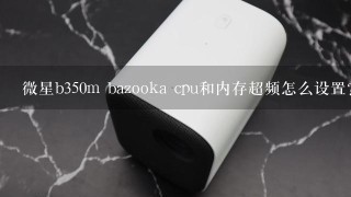 微星b350m bazooka cpu和内存超频怎么设置？请高人帮助解答