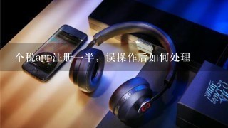 个税app注册一半，误操作后如何处理