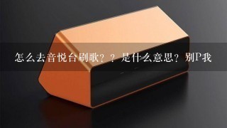 怎么去音悦台刷歌？？是什么意思？别P我