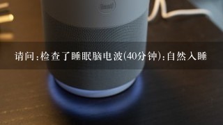 请问:检查了睡眠脑电波(40分钟):自然入睡