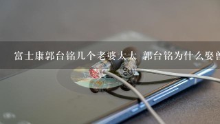 富士康郭台铭几个老婆太太 郭台铭为什么娶曾馨莹的原因