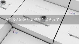 创利投A轮融资情况现在怎么样了？