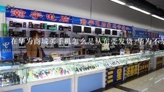 在华为商城买手机怎么是从东莞发货?华为不是在深圳吗？